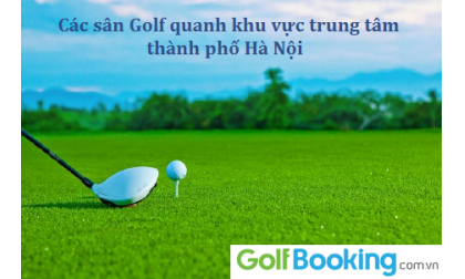  Các sân golf quanh khu vực trung tâm Thành phố Hà Nội - Địa chỉ thuận lợi nhất cho các golfers